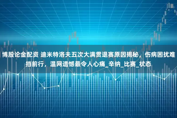 博股论金配资 迪米特洛夫五次大满贯退赛原因揭秘，伤病困扰难挡前行，温网遗憾最令人心痛_辛纳_比赛_状态