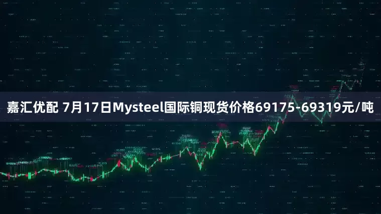 嘉汇优配 7月17日Mysteel国际铜现货价格69175-69319元/吨