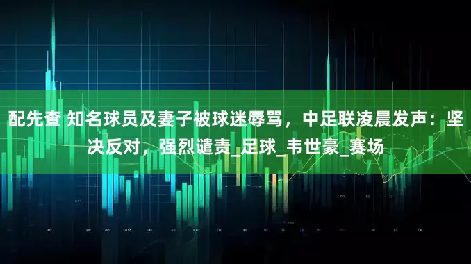 配先查 知名球员及妻子被球迷辱骂,中足联凌晨发声:坚决反对,强烈谴责_足球_韦世豪_赛场