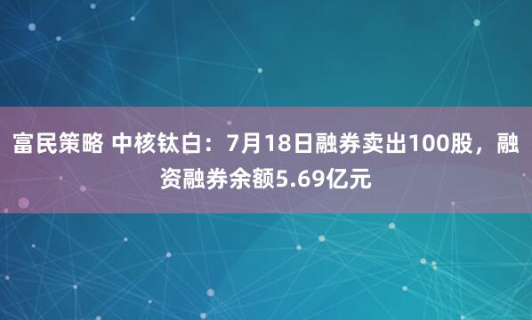 富民策略 中核钛白：7月18日融券卖出100股，融资融券余额5.69亿元
