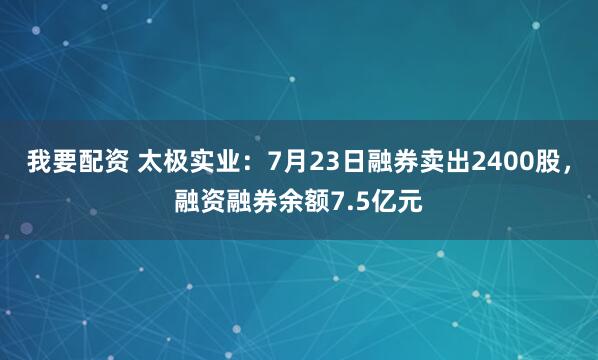 我要配资 太极实业：7月23日融券卖出2400股，融资融券余额7.5亿元