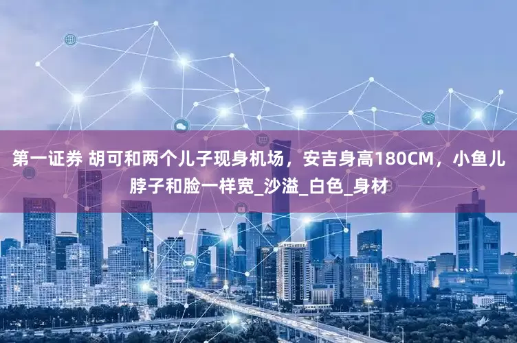 第一证券 胡可和两个儿子现身机场，安吉身高180CM，小鱼儿脖子和脸一样宽_沙溢_白色_身材