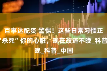百事达配资 警惕！这些日常习惯正悄悄“杀死”你的心脏，现在改还不晚_科普_中国
