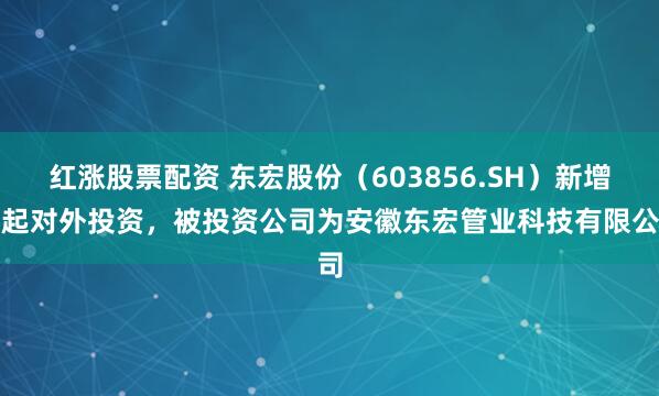 红涨股票配资 东宏股份（603856.SH）新增一起对外投资，被投资公司为安徽东宏管业科技有限公司