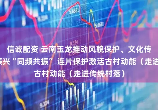 信诚配资 云南玉龙推动风貌保护、文化传承与乡村振兴“同频共振” 连片保护激活古村动能（走进传统村落）