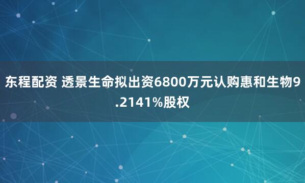 东程配资 透景生命拟出资6800万元认购惠和生物9.2141%股权