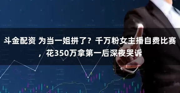 斗金配资 为当一姐拼了？千万粉女主播自费比赛，花350万拿第一后深夜哭诉