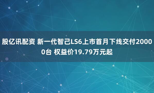 股亿讯配资 新一代智己LS6上市首月下线交付20000台 权益价19.79万元起