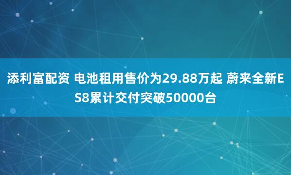 添利富配资 电池租用售价为29.88万起 蔚来全新ES8累计交付突破50000台
