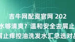 吉牛网配资官网 2026哪款洗发水够清爽？温和安全去屑止痒控油洗发水汇总选对品牌不踩雷
